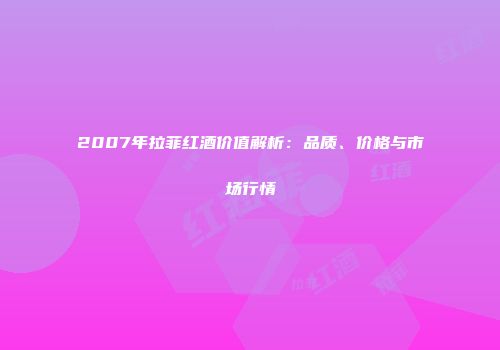 2007年拉菲红酒价值解析：品质、价格与市场行情