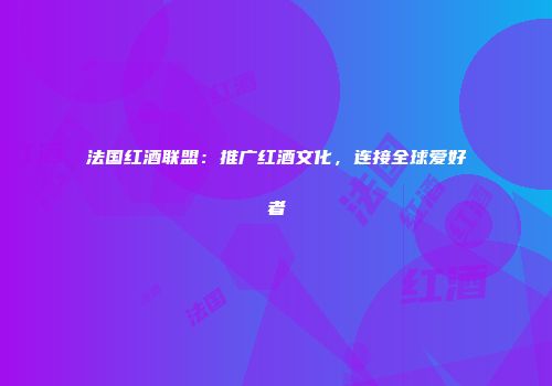 法国红酒联盟：推广红酒文化，连接全球爱好者