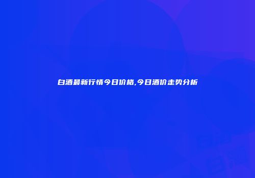 白酒最新行情今日价格,今日酒价走势分析