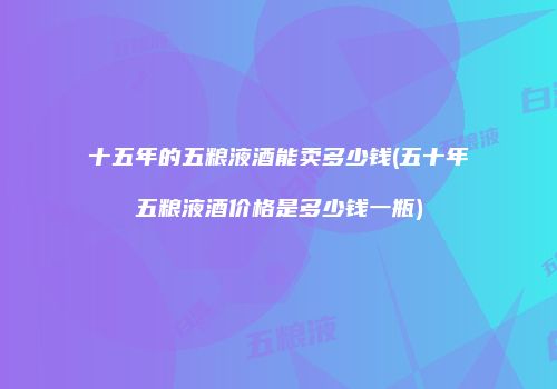 十五年的五粮液酒能卖多少钱(五十年五粮液酒价格是多少钱一瓶)
