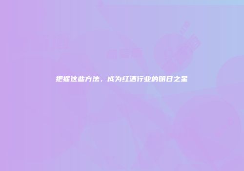 把握这些方法，成为红酒行业的明日之星
