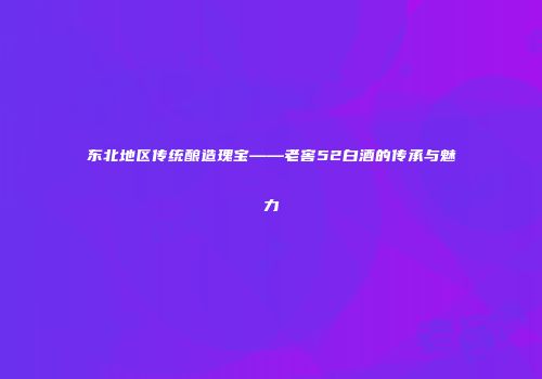 东北地区传统酿造瑰宝——老窖52白酒的传承与魅力