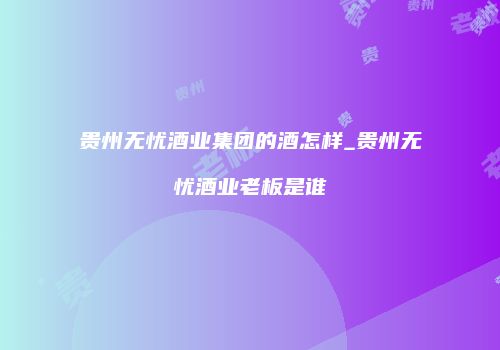 贵州无忧酒业集团的酒怎样_贵州无忧酒业老板是谁