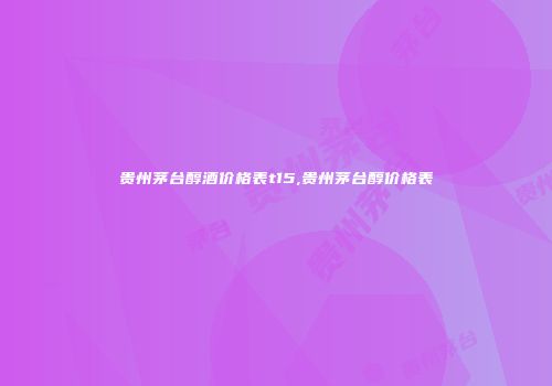 贵州茅台醇酒价格表t15,贵州茅台醇价格表