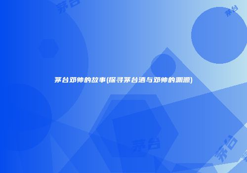 茅台邓帅的故事(探寻茅台酒与邓帅的渊源)