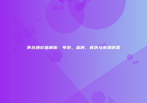 茅台酒价值解析：年份、品牌、真伪与市场供需
