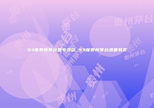 53度贵州茅台酒专卖店_53度贵州茅台酒哪有卖