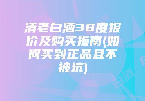 清老白酒38度报价及购买指南(如何买到正品且不被坑)