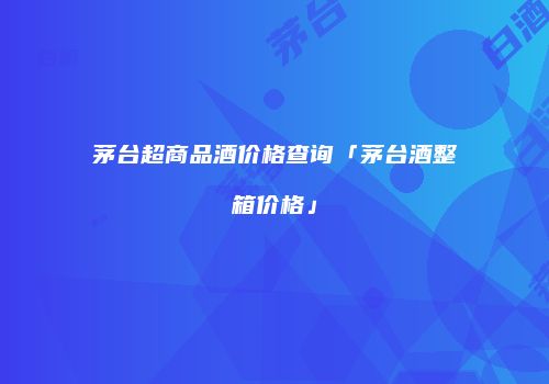 茅台超商品酒价格查询「茅台酒整箱价格」