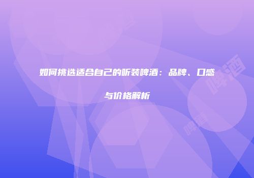 如何挑选适合自己的听装啤酒：品牌、口感与价格解析