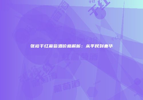 张裕干红葡萄酒价格解析：从平民到奢华