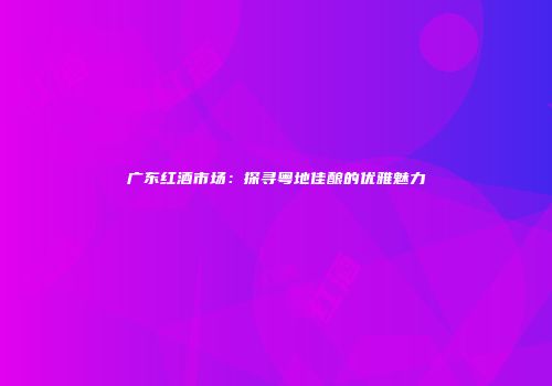 广东红酒市场：探寻粤地佳酿的优雅魅力