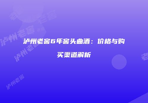泸州老窖6年窖头曲酒：价格与购买渠道解析