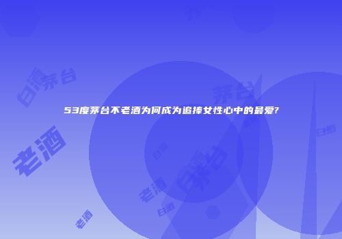 53度茅台不老酒为何成为追捧女性心中的最爱?
