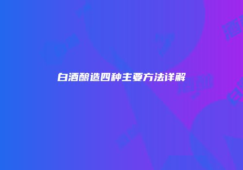 白酒酿造四种主要方法详解