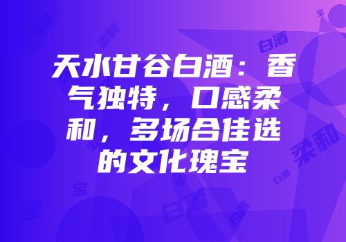 天水甘谷白酒：香气独特，口感柔和，多场合佳选的文化瑰宝