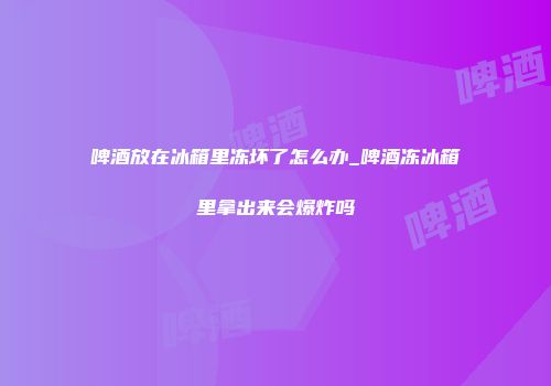 啤酒放在冰箱里冻坏了怎么办_啤酒冻冰箱里拿出来会爆炸吗