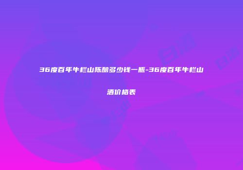 36度百年牛栏山陈酿多少钱一瓶-36度百年牛栏山酒价格表