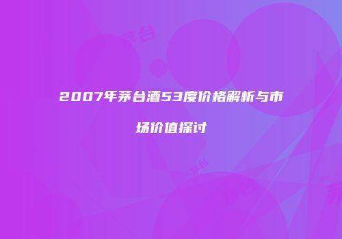 2007年茅台酒53度价格解析与市场价值探讨