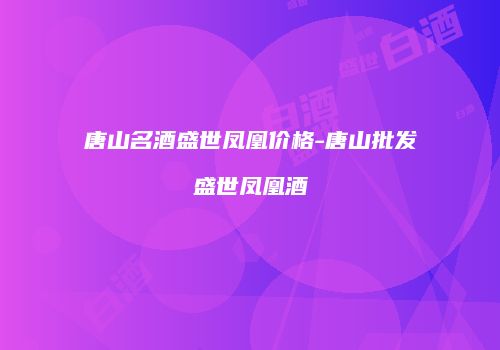 唐山名酒盛世凤凰价格-唐山批发盛世凤凰酒