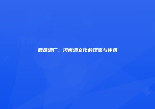 鹿邑酒厂：河南酒文化的瑰宝与传承
