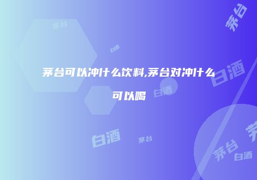 茅台可以冲什么饮料,茅台对冲什么可以喝