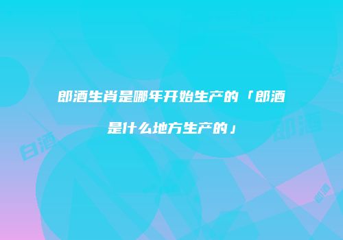 郎酒生肖是哪年开始生产的「郎酒是什么地方生产的」