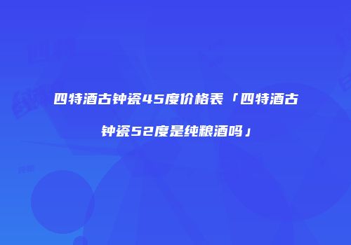 四特酒古钟瓷45度价格表「四特酒古钟瓷52度是纯粮酒吗」