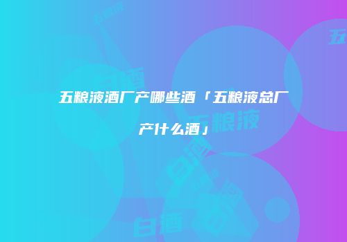 五粮液酒厂产哪些酒「五粮液总厂产什么酒」