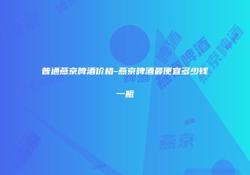 普通燕京啤酒价格-燕京啤酒最便宜多少钱一瓶