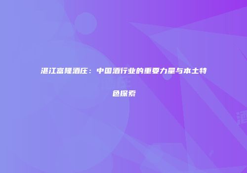 湛江富隆酒庄：中国酒行业的重要力量与本土特色探索