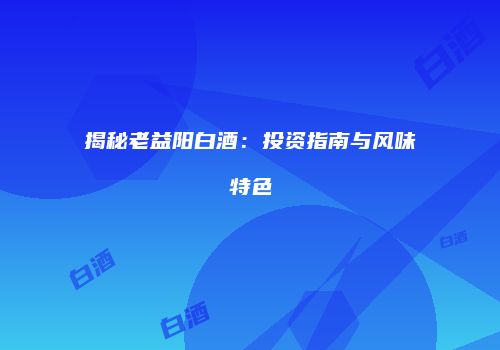 揭秘老益阳白酒：投资指南与风味特色