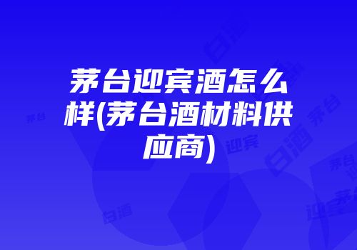 茅台迎宾酒怎么样(茅台酒材料供应商)