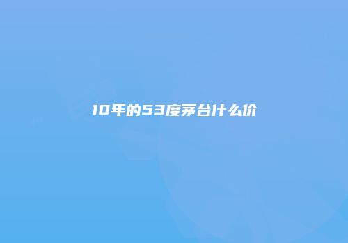 10年的53度茅台什么价