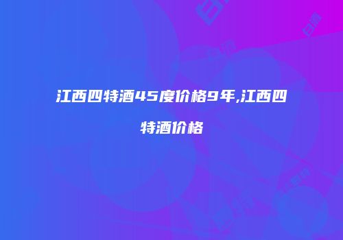 江西四特酒45度价格9年,江西四特酒价格