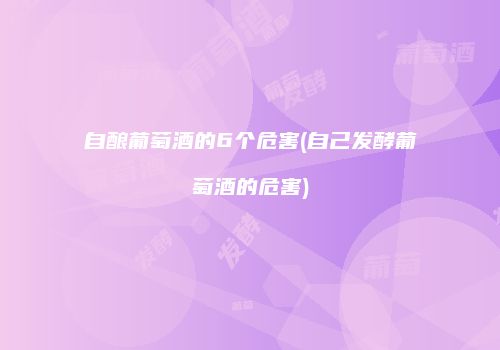 自酿葡萄酒的6个危害(自己发酵葡萄酒的危害)