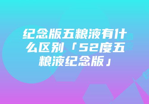 纪念版五粮液有什么区别「52度五粮液纪念版」