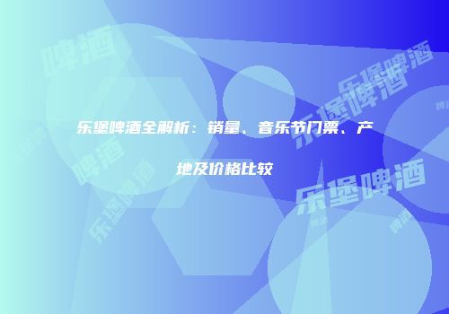 乐堡啤酒全解析：销量、音乐节门票、产地及价格比较