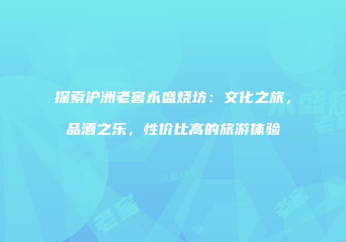 探索沪洲老窖永盛烧坊：文化之旅，品酒之乐，性价比高的旅游体验