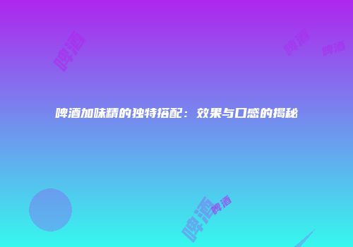 啤酒加味精的独特搭配：效果与口感的揭秘