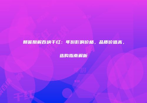 朝窖酿解百纳干红：年份影响价格，品质价值高，选购指南解析