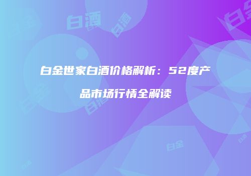白金世家白酒价格解析：52度产品市场行情全解读