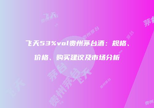 飞天53%vol贵州茅台酒：规格、价格、购买建议及市场分析