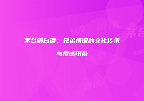 茅台镇白酒：兄弟情谊的文化传承与情感纽带
