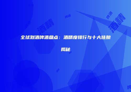全球烈酒啤酒盘点：酒精度排行与十大佳酿揭秘