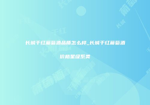长城干红葡萄酒品质怎么样_长城干红葡萄酒价格星级系类