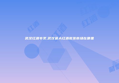 武汉红酒专卖,武汉最大红酒批发市场在哪里