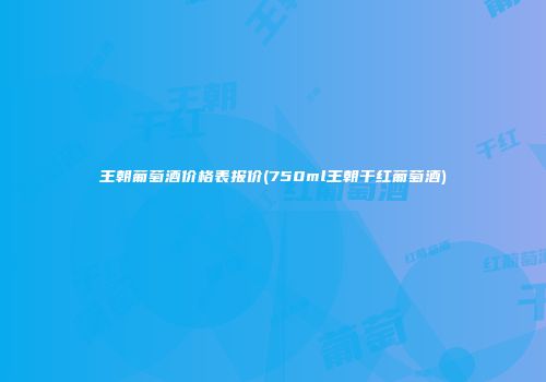 王朝葡萄酒价格表报价(750ml王朝干红葡萄酒)