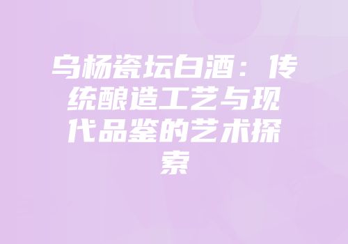 乌杨瓷坛白酒：传统酿造工艺与现代品鉴的艺术探索