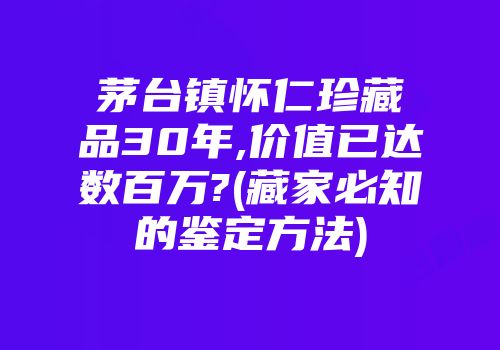茅台镇怀仁珍藏品30年,价值已达数百万?(藏家必知的鉴定方法)